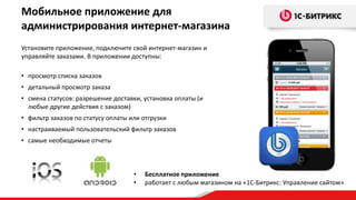 Мобильное приложение для
администрирования интернет-магазина
Установите приложение, подключите свой интернет-магазин и
управляйте заказами. В приложении доступны:

• просмотр списка заказов
• детальный просмотр заказа
• смена статусов: разрешение доставки, установка оплаты (и
  любые другие действия с заказом)
• фильтр заказов по статусу оплаты или отгрузки
• настраиваемый пользовательский фильтр заказов
• самые необходимые отчеты



                                    •   Бесплатное приложение
                                    •   работает с любым магазином на «1С-Битрикс: Управление сайтом»
 