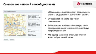 Самовывоз – новый способ доставки

                          •   «Самовывоз» поддерживает зависимость
                              оплаты от доставки и доставки от оплаты
                          •   Отображает на карте все точки
                              самовывоза
                          •   Возможность выбрать конкретную точку
                              самовывоза, если точек много, они будут
                              «скролироваться»
                          •   Менеджер магазина видит, где клиент
                              хочет забрать свой заказ
 