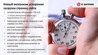 Новый механизм ускорения
загрузки страниц сайта
•   автоматически объединяет CSS и JS
    ~ в 10 раз уменьшается количество
    подключаемых css и js
•   уменьшает количество запросов к веб-
    серверу (на 50%)
•   ускоряет загрузку сайта и отображение
    его у пользователя
•   работает автоматически
•   не требует усилий по поддержанию
•   совместим с ускорением сайта (CDN)
•   в новых дистрибутивах включен по
    умолчанию
•   на своих проектах вы сможете включить
    его в административной части
 