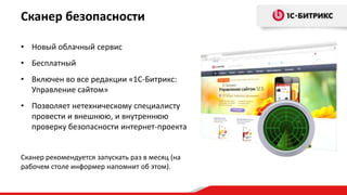 Сканер безопасности

• Новый облачный сервис
• Бесплатный
• Включен во все редакции «1С-Битрикс:
  Управление сайтом»
• Позволяет нетехническому специалисту
  провести и внешнюю, и внутреннюю
  проверку безопасности интернет-проекта


Сканер рекомендуется запускать раз в месяц (на
рабочем столе информер напомнит об этом).
 