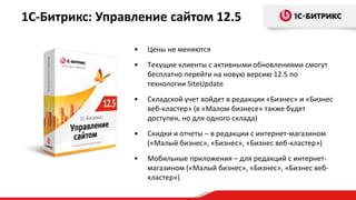 1С-Битрикс: Управление сайтом 12.5

                 •   Цены не меняются
                 •   Текущие клиенты с активными обновлениями смогут
                     бесплатно перейти на новую версию 12.5 по
                     технологии SiteUpdate
                 •   Складской учет войдет в редакции «Бизнес» и «Бизнес
                     веб-кластер» (в «Малом бизнесе» также будет
                     доступен, но для одного склада)
                 •   Скидки и отчеты – в редакции с интернет-магазином
                     («Малый бизнес», «Бизнес», «Бизнес веб-кластер»)
                 •   Мобильные приложения – для редакций с интернет-
                     магазином («Малый бизнес», «Бизнес», «Бизнес веб-
                     кластер»)
 