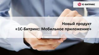 Новый продукт
«1С-Битрикс: Мобильное приложение»
 