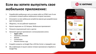 Если вы хотите выпустить свое
мобильное приложение:
1.   Разработайте мобильную часть на своем сайте на HTML5 или JS или
     установите готовый шаблон мобильного интернет-магазина
2.   Установите на свое мобильное устройство версию для разработчиков
     (для тестирования)
3.   Убедитесь, что все работает правильно
4.   Купите лицензию на «1С-Битрикс: Мобильное приложение»
5.   Получите лицензионный ключ и доступ
6.   Заполните данные приложения с использованием ключа:
       •   Адрес сайта
       •   Название, описание
       •   Иконка
       •   Сплэшскрин
       •   Иконки кнопок и др.
7.   Создайте аккаунты на Google Play и iOS Dev Center и передайте нам
8.   Мы опубликуем от вашего имени готовое приложение в AppStore и
     Google Play
 