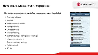 Нативные элементы интерфейса

Нативные элементы интерфейса создаются через JavaScript
 • Списки и таблицы
 • Кнопки
 • Навигационная панель
 • Нотификаторы
 • Слайдер меню
 • Меню страницы
 • Диалоги выбора фотографий и камера
 • Модальные диалоги
 • Диалоги выбора данных
 • Pull-to-Refresh
 • SQLite
 