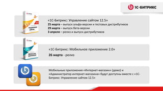 «1С-Битрикс: Управление сайтом 12.5»
25 марта – выпуск альфа-версии и тестовых дистрибутивов
29 марта – выпуск бета-версии
3 апреля – релиз и выпуск дистрибутивов




«1С-Битрикс: Мобильное приложение 2.0»
26 марта - релиз



Мобильные приложения «Интернет-магазин» (демо) и
«Администратор интернет-магазина» будут доступны вместе с «1С-
Битрикс: Управление сайтом 12.5»
 