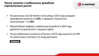 Число заказов с мобильных девайсов
стремительно растет
• По прогнозам J’son & Partners Consulting в 2013 году продажи
смартфонов вырастут на 30%, а продажи планшетных
компьютеров – на 40%.
• Общий объем трафика с мобильных устройств в 2013 году
удвоится по сравнению с текущим годом.
• Рынок мобильного контента в России в 2013 году вырастет на 30%
по сравнению и составит 3,2 млрд долларов.

 