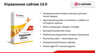 Управление сайтом 14.0
• Универсальный интернет-магазин для всех
типов товаров
• Адаптивный дизайн и готовность к работе на
сенсорных экранах
• SEO и интеграция с Яндекс и Google
• Быстрый внутренний поиск
• Мобильное управление интернет-магазином
• Инспектор сайта – мониторим все
• Автоматический бэкап в облако
• Новое ядро D7 и многое другое

 