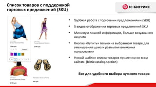 Список товаров с поддержкой
торговых предложений (SKU)
•

Удобная работа с торговыми предложениями (SKU)

•

5 видов отображения торговых предложений SKU

•

Минимум лишней информации, больше визуального
акцента

•

Кнопка «Купить» только на выбранном товаре для
уменьшения шума и размытия внимания
пользователя

•

Новый шаблон списка товаров применим ко всем
сайтам (bitrix:catalog.section)

Все для удобного выбора нужного товара

 