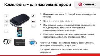 Комплекты – для настоящих профи
•

Комплект – это товар, состоящий из нескольких других
товаров

•

Цена ставится на весь комплект

•

При продаже комплекта каждый товар списывается со
склада отдельно в указанных количествах и
правильных единицах измерения

•

Комплекты для некоторых магазинов – единственная
форма торговли (мебель, электроника, ПО…)

Некоторые товары невозможно продать без комплектов,
не получив недовольного покупателя.
Для других комплекты – отличный маркетинговый
инструмент.

 