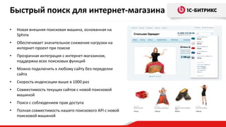 Быстрый поиск для интернет-магазина
•

Новая внешняя поисковая машина, основанная на
Sphinx

•

Обеспечивает значительное снижение нагрузки на
интернет-проект при поиске

•

Прозрачная интеграция с интернет-магазином,
поддержка всех поисковых функций

•

Можно подключить к любому сайту без переделки
сайта

•

Скорость индексации выше в 1000 раз

•

Совместимость текущих сайтов с новой поисковой
машиной

•

Поиск с соблюдением прав доступа

•

Полная совместимость нашего поискового API с новой
поисковой машиной

 