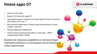 Новое ядро D7
•

Единое новое ядро

•

Версия 14.0 включает ядро D7

•

Новый функционал создается на новом ядре D7 (пульс компании,
SEO-модуль, APP-кеш…)

•

Выполняется рефакторинг первого ядра (кеширование, опции,
модули, события)

•

Модуль HighLoad-инфоблоков

•

Новая открытая архитектура работы с данными – ORM с
поддержкой noSQL в MySQL

Внутренние процессы разработки в компании будут
переориентированы на последовательный переход на
новую архитектуру.

 