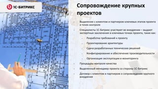 Сопровождение крупных
проектов
•

Выделение с клиентом и партнером ключевых этапов проекта
и точек контроля

•

Специалисты 1С-Битрикс участвуют во внедрении – выдают
экспертные заключения в ключевых точках проекта, таких как:
–

Разработка требований к проекту

–

Проектирование архитектуры

–

Сдача разработанных технических решений

–

Конфигурирование и обеспечение производительности

–

Организация эксплуатации и мониторинга

•

Процедуры контроля качества

•

Выделенный менеджер проекта со стороны 1С-Битрикс

•

Договор с клиентом и партнером о сопровождении крупного
внедрения

 
