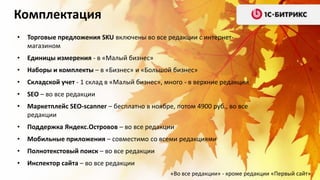 Комплектация
•

Торговые предложения SKU включены во все редакции с интернетмагазином

•

Единицы измерения - в «Малый бизнес»

•

Наборы и комплекты – в «Бизнес» и «Большой бизнес»

•

Складской учет - 1 склад в «Малый бизнес», много - в верхние редакции

•

SEO – во все редакции

•

Маркетплейс SEO-scanner – бесплатно в ноябре, потом 4900 руб., во все
редакции

•

Поддержка Яндекс.Островов – во все редакции

•

Мобильные приложения – совместимо со всеми редакциями

•

Полнотекстовый поиск – во все редакции

•

Инспектор сайта – во все редакции
«Во все редакции» - кроме редакции «Первый сайт»

 