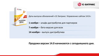 Даты выпуска обновлений «1С-Битрикс: Управление сайтом 14.0»:

1 ноября – альфа-дистрибутив для партнеров
7 ноября – бета-версия для всех
14 ноября – выпуск дистрибутива

Продажи версии 14.0 начинаются с сегодняшнего дня.

 