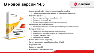 • Композитный сайт. Новая технология работы сайта
o Новый типовой интернет-магазин на композитной технологии
• Real-time обмен с 1С
o Полная перестройка системы обмена с 1С
o Ускорение обмена в 5+ раз
o Синхронизация справочников, единиц измерения
• Визуальное масштабирование
o Система управления и масштабирования виртуальными машинами
• Интернет-торговля
o Разделение заказа на странице редактирования
o Возможность настройки региона до страны/области/города
o 3 новых службы доставки
o Диалог выбора товаров
• Новый визуальный редактор
• Загрузчик файлов и изображений на HTML5
• Highload блоки
• Развитие ядра D7
• Изменения в лицензировании
В новой версии 14.5
 