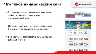 • Загружается медленнее статического
сайта, потому что исполняет
программный код;
• Используется для интернет-магазинов и
большинства современных сайтов;
• Все сайты на платформе «1С-Битрикс» –
динамические.
HTMLPHP
MySQL
Что такое динамический сайт
 