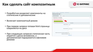 • Разработчик разделяет компоненты на
статические и динамические
• Включает композитный режим
• При первом запросе готовая html страница
сохраняется на диск
• При следующих запросах статическая часть
отдается с диска мгновенно, а
динамическая подгружается в фоновом
режиме
Как сделать сайт композитным
 