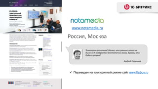 www.notamedia.ru
Россия, Москва
Технология отличная! Жалко, что раньше этого не
было  И внедряется достаточно легко, думаю, это
будет прорыв!
Андрей Еремичев
 Переведен на композитный режим сайт www.flipbox.ru
 