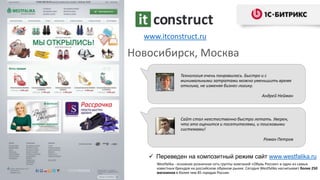 Новосибирск, Москва
www.itconstruct.ru
Технология очень понравилась. Быстро и с
минимальными затратами можно уменьшить время
отклика, не изменяя бизнес-логику.
Андрей Нейман
 Переведен на композитный режим сайт www.westfalika.ru
Westfalika - основная розничная сеть группы компаний «Обувь России» и один из самых
известных брендов на российском обувном рынке. Сегодня Westfalika насчитывает более 250
магазинов в более чем 85 городах России.
Сайт стал неестественно быстро летать. Уверен,
что это оценится и посетителями, и поисковыми
системами!
Роман Петров
 