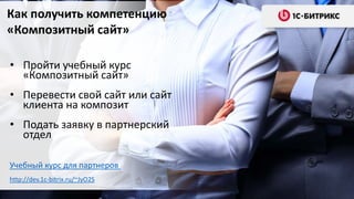 http://dev.1c-bitrix.ru/~JyO2S
• Пройти учебный курс
«Композитный сайт»
• Перевести свой сайт или сайт
клиента на композит
• Подать заявку в партнерский
отдел
Учебный курс для партнеров
Как получить компетенцию
«Композитный сайт»
http://dev.1c-bitrix.ru/~JyO2S
 