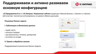 «1С:Предприятие 8.х» и «1С-Битрикс: Управление сайтом» редакции «Малый бизнес», «Бизнес» и «Бизнес
веб-кластер» полностью интегрированы на уровне обмена данными.
Решаемые бизнес-задачи:
I. Публикация и обновление данных:
• прайс-листа
• каталога товаров
• цен (розничных, оптовых, дилерских)
• остатков на складе
II. Прием и обработка заказов
Поддерживаются различные бизнес-модели.
Поддерживаем и активно развиваем
основную конфигурацию
 