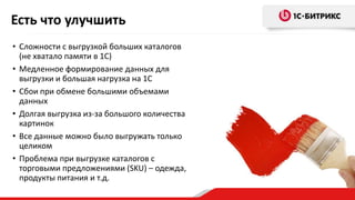 • Сложности с выгрузкой больших каталогов
(не хватало памяти в 1С)
• Медленное формирование данных для
выгрузки и большая нагрузка на 1С
• Сбои при обмене большими объемами
данных
• Долгая выгрузка из-за большого количества
картинок
• Все данные можно было выгружать только
целиком
• Проблема при выгрузке каталогов с
торговыми предложениями (SKU) – одежда,
продукты питания и т.д.
Есть что улучшить
 