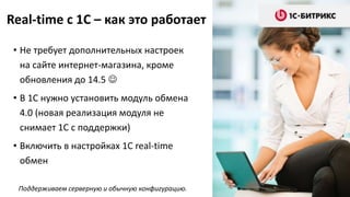 Real-time c 1C – как это работает
• Не требует дополнительных настроек
на сайте интернет-магазина, кроме
обновления до 14.5 
• В 1С нужно установить модуль обмена
4.0 (новая реализация модуля не
снимает 1С с поддержки)
• Включить в настройках 1С real-time
обмен
Поддерживаем серверную и обычную конфигурацию.
 
