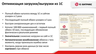 Оченьважноеобновлениедлякаталоговвдесяткиисотнитысяч
наименований
Снижениенагрузкинаинтернет-магазинприобновлениибольшихкаталогов
Выгрузказаданногоколичестватоваровза1шаг
Возможностьвозобновленияобменапослеошибки
• Полный обмен каталога между 1С и сайтом
ускорен в 2 раза
• Последующий полный обмен ускорен в 5 раз
• Быстрая синхронизация цен и остатков
• Каталог 100 000 наименований – первый полный
обмен 10 мин, последующее обновление
фактически в реальном режиме
• Значительное снижение нагрузки на сайт и 1С
• Автоматическое возобновление обмена с того
момента, когда произошла ошибка связи
• Контроль версии всех данных (в том числе
картинок!) при обмене
Оптимизация загрузки/выгрузки из 1С
 