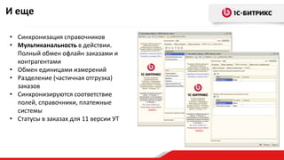 И еще
• Синхронизация справочников
• Мультиканальность в действии.
Полный обмен офлайн заказами и
контрагентами
• Обмен единицами измерений
• Разделение (частичная отгрузка)
заказов
• Синхронизируются соответствие
полей, справочники, платежные
системы
• Статусы в заказах для 11 версии УТ
 