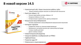 • Композитный сайт. Новая технология работы сайта
o Новый типовой интернет-магазин на композитной технологии
• Real-time обмен с 1С
o Полная перестройка системы обмена с 1С
o Ускорение обмена в 5+ раз
o Синхронизация справочников, единиц измерения
• Визуальное масштабирование
o Система управления и масштабирования виртуальными машинами
• Интернет-торговля
o Разделение заказа на странице редактирования
o Возможность настройки региона до страны/области/города
o 3 новых службы доставки
o Диалог выбора товаров
• Новый визуальный редактор
• Загрузчик файлов и изображений на HTML5
• Highload блоки
• Развитие ядра D7
• Изменения в лицензировании
В новой версии 14.5
 