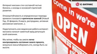 Интернет-магазин стал составной частью
бизнеса, а иногда и основной стратегией
развития.
Отказоустойчивость в определенные периоды
времени становится критически важной (Новый
Год, 23 февраля, 8 марта, распродажи, активная
рекламная кампания…).
Недоступность или медленная работа интернет-
магазина наносит заметный вред репутации
всей компании.
Мы хотим, чтобы вы умели легко
контролировать состояние своего проекта,
визуально масштабировать его, всегда быть на
высоте.
 