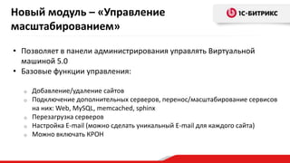 • Позволяет в панели администрирования управлять Виртуальной
машиной 5.0
• Базовые функции управления:
o Добавление/удаление сайтов
o Подключение дополнительных серверов, перенос/масштабирование сервисов
на них: Web, MySQL, memcached, sphinx
o Перезагрузка серверов
o Настройка E-mail (можно сделать уникальный E-mail для каждого сайта)
o Можно включать КРОН
Новый модуль – «Управление
масштабированием»
 