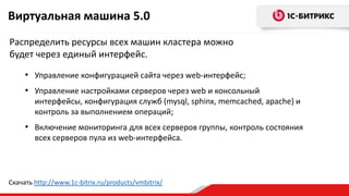 Виртуальная машина 5.0
Распределить ресурсы всех машин кластера можно
будет через единый интерфейс.
• Управление конфигурацией сайта через web-интерфейс;
• Управление настройками серверов через web и консольный
интерфейсы, конфигурация служб (mysql, sphinx, memcached, apache) и
контроль за выполнением операций;
• Включение мониторинга для всех серверов группы, контроль состояния
всех серверов пула из web-интерфейса.
Скачать http://www.1c-bitrix.ru/products/vmbitrix/
 