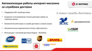 Автоматизация работы интернет-магазина
со службами доставки
• Поддержка API служб доставки
• Создание и отслеживание статуса доставки прямо на
странице заказа
• Автоматический запрос в службу доставки о новом заказе
• Автоматическое подключение статуса «Доставлено»
• Интеграция с системой доставок Яндекс - MultiShip
3 новые службы доставки
 