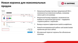 Новая корзина для максимальных
продаж
• Новый интегрированный шаблон sale.basket.basket
применим для всех сайтов
• Мгновенный пересчет корзины без обновления
страницы
• Визуальный вывод торговых предложений SKU с
возможностью изменения выбора, например
смена цвета или размера
• Визуальный вывод подарков с возможностью
выбора из нескольких доступных – поддержка
«правила работы с корзиной»
• Вывод в корзине графических свойств инфоблока
 