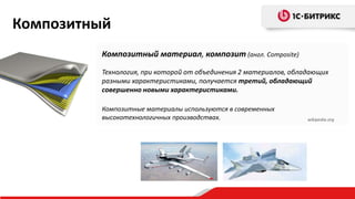 Композитный материал, композит (англ. Composite)
Технология, при которой от объединения 2 материалов, обладающих
разными характеристиками, получается третий, обладающий
совершенно новыми характеристиками.
Композитные материалы используются в современных
высокотехнологичных производствах. wikipedia.org
Композитный
 