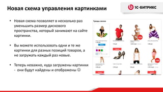• Новая схема позволяет в несколько раз
уменьшить размер дискового
пространства, который занимают на сайте
картинки.
• Вы можете использовать одни и те же
картинки для разных позиций товаров, а
не загружать каждый раз новые.
• Теперь неважно, куда загружены картинки
- они будут найдены и отображены 
Новая схема управления картинками
 