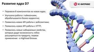 Развитие ядра D7
• Перевели 8 компонентов на новое ядро;
• Улучшена работа с таймзонами,
обрабатываются более корректно;
• Появилось новое API работы с вебсокетами;
• Появилось новое API работы с HTTP;
• Появились новые набираемые свойства,
которые дадут возможность гибко
расширяться по продукту, первое
применение - в Highload блоках.
 