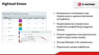 Highload блоки
• Возможность настраивать вид
справочника в административном
интерфейсе;
• Индексирование справочника
(свойства в инфоблоках) модулем
поиска;
• Полная поддержка пользовательских
свойств (всех типов полей);
• Экспорт/Импорт в HL справочник;
• Управление внутри инфоблока.
 