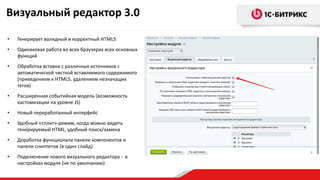 • Генерирует валидный и корректный HTML5
• Одинаковая работа во всех браузерах всех основных
функций
• Обработка вставки с различных источников с
автоматической чисткой вставляемого содержимого
(приведением к HTML5, удалением незначащих
тегов)
• Расширенная событийная модель (возможность
кастомизации на уровне JS)
• Новый переработанный интерфейс
• Удобный «сплит»-режим, когда можно видеть
генерируемый HTML, удобный поиск/замена
• Доработка функционала панели компонентов и
панели сниппетов (в один слайд)
• Подключение нового визуального редактора - в
настройках модуля (не по умолчанию)
Визуальный редактор 3.0
 