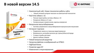 • Композитный сайт. Новая технология работы сайта
o Новый типовой интернет-магазин на композитной технологии
• Real-time обмен с 1С
o Полная перестройка системы обмена с 1С
o Ускорение обмена в 5+ раз
o Синхронизация справочников, единиц измерения
• Визуальное масштабирование
o Система управления и масштабирования виртуальными машинами
• Интернет-торговля
o Разделение заказа на странице редактирования
o Возможность настройки региона до страны/области/города
o 3 новых службы доставки
o Диалог выбора товаров
• Новый визуальный редактор
• Загрузчик файлов и изображений на HTML5
• Highload блоки
• Развитие ядра D7
• Изменения в лицензировании
В новой версии 14.5
 