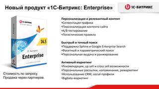 Новый продукт «1С-Битрикс: Enterprise»
Стоимость по запросу.
Продажа через партнеров.
Персонализация и релевантный контент
•Сегментация трафика
•Персонализация контента сайта
•A/B тестирование
•Логистические правила
Быстрый и точный поиск
•Поддержка Sphinx и Google Enterprise Search
•Фасетный и параметрический поиск
•Персональная выдача и ранжирование
Активный маркетинг
•Рекомендации, up sell и cross sell возможности
•Персональные рассылки, напоминания, ремаркетинг
•Использование CRM, social-профили
•Bigdata-маркетинг
 