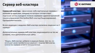 Сервер веб-кластера
Сервер веб-кластера – физические либо виртуальные серверы с
разными ip-адресами, каждому из которых соответствует
отдельная запись в разделе «Список серверов» административной
панели управления (Настройки/Веб-кластер/Лицензирование).
Одноразовая выплата.
Во все редакции с модулем «Веб-кластер» включена лицензия на 2
сервера*
Дополнительные серверы веб-кластера лицензируются на тех же
условиях, что и дополнительные сайты.
*Модуль «Веб-кластер» добавлен в редакцию Бизнес. Для тех, кто
использует ранее приобретенные редакции с модулем Веб-кластер,
количество серверов остается неограниченным.
 