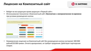 • Войдет во все редакции кроме редакции «Первый сайт».
• Использование технологии «Композитный сайт» бесплатное и неограниченное по времени
при условии размещения кнопки.
• Коммерческая лицензия на Композитный сайт без размещения кнопки составляет 300 000
рублей/50 000 гривен. Оплата одноразовая, не требует продления. Действуют партнерские
скидки.
Лицензия на Композитный сайт
 