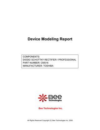 Device Modeling Report



COMPONENTS:
DIODE/ SCHOTTKY RECTIFIER / PROFESSIONAL
PART NUMBER: CMS16
MANUFACTURER: TOSHIBA




                 Bee Technologies Inc.




   All Rights Reserved Copyright (C) Bee Technologies Inc. 2006
 