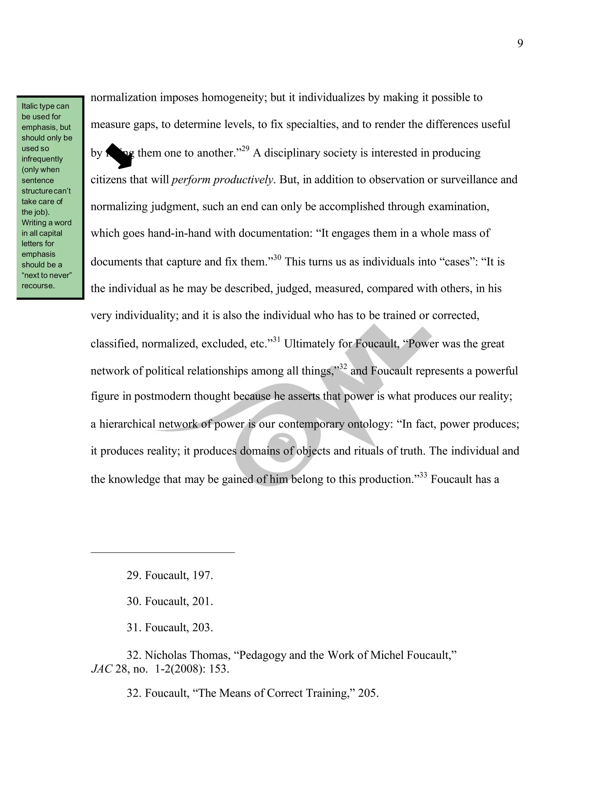9
	
normalization imposes homogeneity; but it individualizes by making it possible to
measure gaps, to determine levels, to fix specialties, and to render the differences useful
by fitting them one to another.”29
A disciplinary society is interested in producing
citizens that will perform productively. But, in addition to observation or surveillance and
normalizing judgment, such an end can only be accomplished through examination,
which goes hand-in-hand with documentation: “It engages them in a whole mass of
documents that capture and fix them.”30
This turns us as individuals into “cases”: “It is
the individual as he may be described, judged, measured, compared with others, in his
very individuality; and it is also the individual who has to be trained or corrected,
classified, normalized, excluded, etc.”31
Ultimately for Foucault, “Power was the great
network of political relationships among all things,”32
and Foucault represents a powerful
figure in postmodern thought because he asserts that power is what produces our reality;
a hierarchical network of power is our contemporary ontology: “In fact, power produces;
it produces reality; it produces domains of objects and rituals of truth. The individual and
the knowledge that may be gained of him belong to this production.”33
Foucault has a
29. Foucault, 197.
30. Foucault, 201.
31. Foucault, 203.
32. Nicholas Thomas, “Pedagogy and the Work of Michel Foucault,”
JAC 28, no. 1-2(2008): 153.
32. Foucault, “The Means of Correct Training,” 205.
Italic type can
be used for
emphasis, but
should only be
used so
infrequently
(only when
sentence
structurecan’t
take care of
the job).
Writing a word
in all capital
letters for
emphasis
should be a
“next to never”
recourse.
 