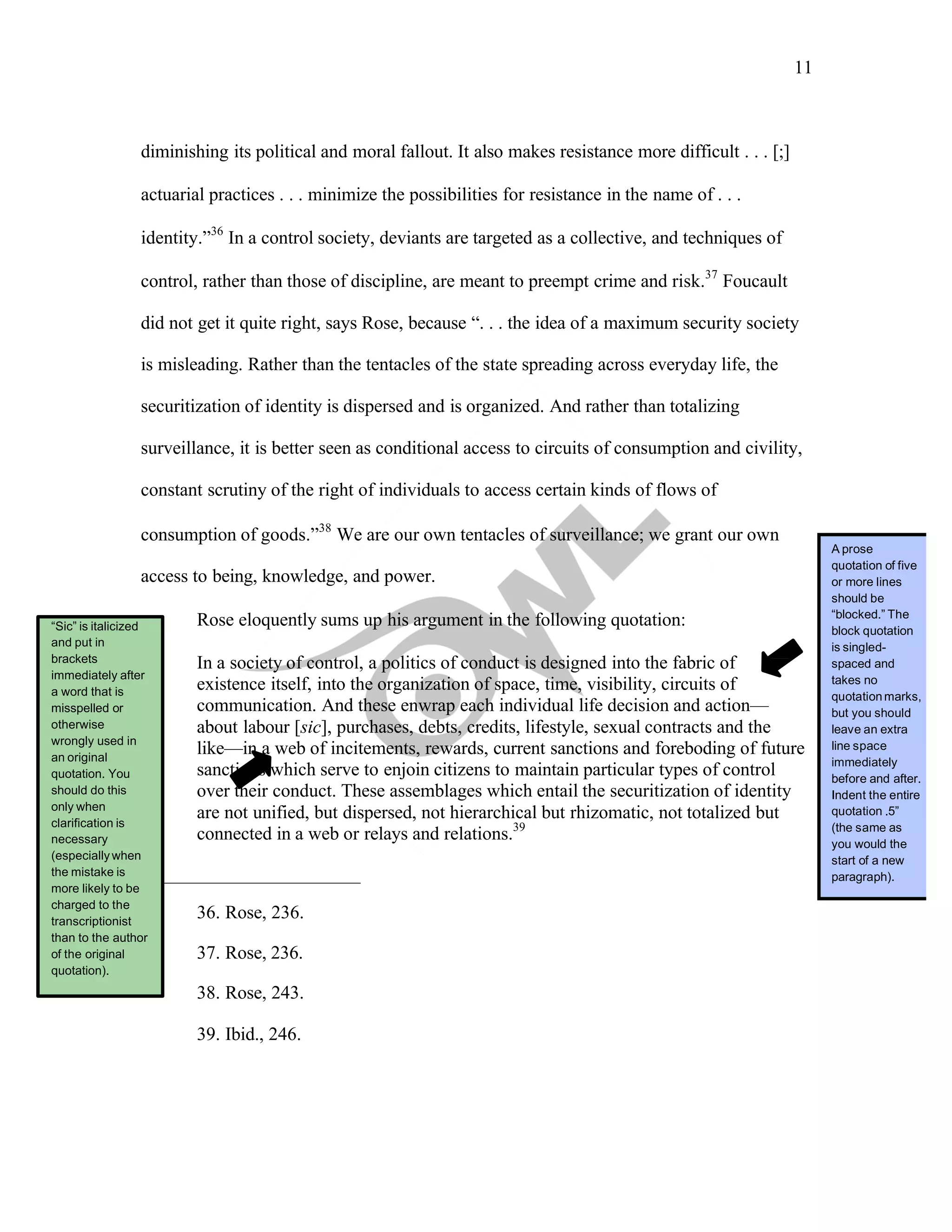 11
	
	
diminishing its political and moral fallout. It also makes resistance more difficult . . . [;]
actuarial practices . . . minimize the possibilities for resistance in the name of . . .
identity.”36
In a control society, deviants are targeted as a collective, and techniques of
control, rather than those of discipline, are meant to preempt crime and risk.37
Foucault
did not get it quite right, says Rose, because “. . . the idea of a maximum security society
is misleading. Rather than the tentacles of the state spreading across everyday life, the
securitization of identity is dispersed and is organized. And rather than totalizing
surveillance, it is better seen as conditional access to circuits of consumption and civility,
constant scrutiny of the right of individuals to access certain kinds of flows of
consumption of goods.”38
We are our own tentacles of surveillance; we grant our own
access to being, knowledge, and power.
“Sic” is italicized
and put in
brackets
immediately after
a word that is
misspelled or
otherwise
wrongly used in
an original
quotation. You
should do this
only when
clarification is
necessary
(especiallywhen
the mistake is
more likely to be
charged to the
transcriptionist
than to the author
of the original
quotation).
Rose eloquently sums up his argument in the following quotation:
In a society of control, a politics of conduct is designed into the fabric of
existence itself, into the organization of space, time, visibility, circuits of
communication. And these enwrap each individual life decision and action—
about labour [sic], purchases, debts, credits, lifestyle, sexual contracts and the
like—in a web of incitements, rewards, current sanctions and foreboding of future
sanctions which serve to enjoin citizens to maintain particular types of control
over their conduct. These assemblages which entail the securitization of identity
are not unified, but dispersed, not hierarchical but rhizomatic, not totalized but
connected in a web or relays and relations.39
36. Rose, 236.
37. Rose, 236.
38. Rose, 243.
39. Ibid., 246.
A prose
quotation of five
or more lines
should be
“blocked.” The
block quotation
is singled-
spaced and
takes no
quotationmarks,
but you should
leave an extra
line space
immediately
before and after.
Indent the entire
quotation .5”
(the same as
you would the
start of a new
paragraph).
 