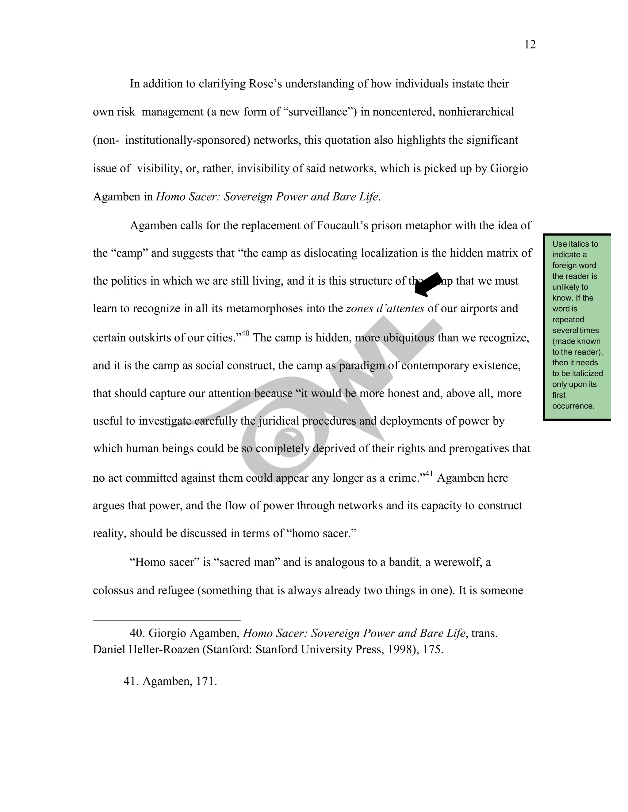 12
	
	
In addition to clarifying Rose’s understanding of how individuals instate their
own risk management (a new form of “surveillance”) in noncentered, nonhierarchical
(non- institutionally-sponsored) networks, this quotation also highlights the significant
issue of visibility, or, rather, invisibility of said networks, which is picked up by Giorgio
Agamben in Homo Sacer: Sovereign Power and Bare Life.
Agamben calls for the replacement of Foucault’s prison metaphor with the idea of
the “camp” and suggests that “the camp as dislocating localization is the hidden matrix of
the politics in which we are still living, and it is this structure of the camp that we must
learn to recognize in all its metamorphoses into the zones d’attentes of our airports and
certain outskirts of our cities.”40
The camp is hidden, more ubiquitous than we recognize,
and it is the camp as social construct, the camp as paradigm of contemporary existence,
that should capture our attention because “it would be more honest and, above all, more
useful to investigate carefully the juridical procedures and deployments of power by
which human beings could be so completely deprived of their rights and prerogatives that
no act committed against them could appear any longer as a crime.”41
Agamben here
argues that power, and the flow of power through networks and its capacity to construct
reality, should be discussed in terms of “homo sacer.”
“Homo sacer” is “sacred man” and is analogous to a bandit, a werewolf, a
colossus and refugee (something that is always already two things in one). It is someone
40. Giorgio Agamben, Homo Sacer: Sovereign Power and Bare Life, trans.
Daniel Heller-Roazen (Stanford: Stanford University Press, 1998), 175.
41. Agamben, 171.
Use italics to
indicate a
foreign word
the reader is
unlikely to
know. If the
word is
repeated
severaltimes
(made known
to the reader),
then it needs
to be italicized
only upon its
first
occurrence.
 