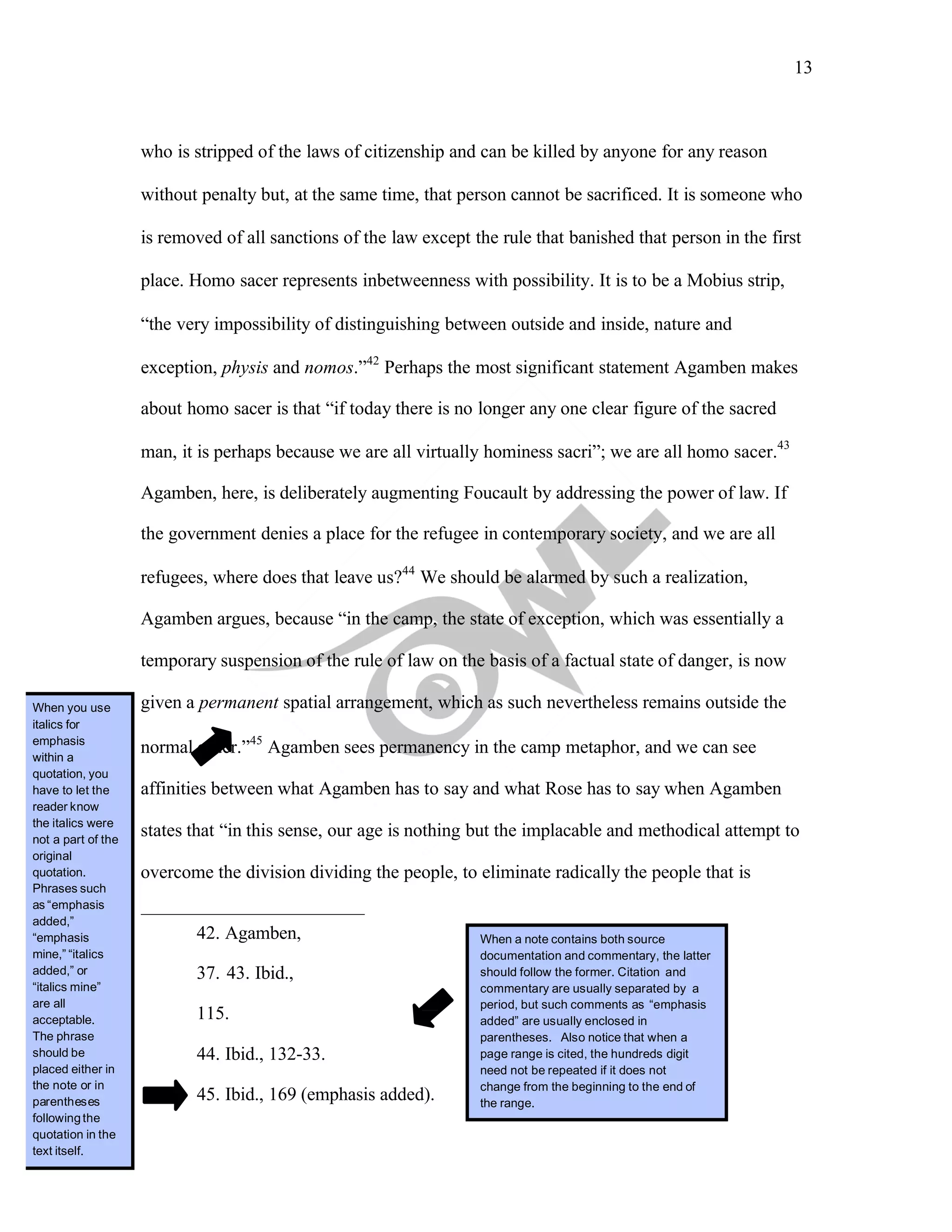 13
	
who is stripped of the laws of citizenship and can be killed by anyone for any reason
without penalty but, at the same time, that person cannot be sacrificed. It is someone who
is removed of all sanctions of the law except the rule that banished that person in the first
place. Homo sacer represents inbetweenness with possibility. It is to be a Mobius strip,
“the very impossibility of distinguishing between outside and inside, nature and
exception, physis and nomos.”42
Perhaps the most significant statement Agamben makes
about homo sacer is that “if today there is no longer any one clear figure of the sacred
man, it is perhaps because we are all virtually hominess sacri”; we are all homo sacer.43
Agamben, here, is deliberately augmenting Foucault by addressing the power of law. If
the government denies a place for the refugee in contemporary society, and we are all
refugees, where does that leave us?44
We should be alarmed by such a realization,
Agamben argues, because “in the camp, the state of exception, which was essentially a
temporary suspension of the rule of law on the basis of a factual state of danger, is now
given a permanent spatial arrangement, which as such nevertheless remains outside the
normal order.”45
Agamben sees permanency in the camp metaphor, and we can see
affinities between what Agamben has to say and what Rose has to say when Agamben
states that “in this sense, our age is nothing but the implacable and methodical attempt to
overcome the division dividing the people, to eliminate radically the people that is
42. Agamben,
37. 43. Ibid.,
115.
44. Ibid., 132-33.
45. Ibid., 169 (emphasis added).
When you use
italics for
emphasis
within a
quotation, you
have to let the
reader know
the italics were
not a part of the
original
quotation.
Phrases such
as “emphasis
added,”
“emphasis
mine,” “italics
added,” or
“italics mine”
are all
acceptable.
The phrase
should be
placed either in
the note or in
parentheses
followingthe
quotation in the
text itself.
When a note contains both source
documentation and commentary, the latter
should follow the former. Citation and
commentary are usually separated by a
period, but such comments as “emphasis
added” are usually enclosed in
parentheses. Also notice that when a
page range is cited, the hundreds digit
need not be repeated if it does not
change from the beginning to the end of
the range.
 