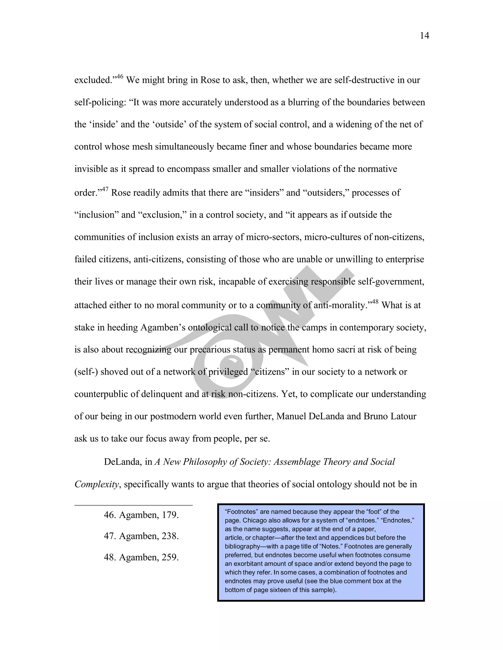 14
	
excluded.”46
We might bring in Rose to ask, then, whether we are self-destructive in our
self-policing: “It was more accurately understood as a blurring of the boundaries between
the ‘inside’ and the ‘outside’ of the system of social control, and a widening of the net of
control whose mesh simultaneously became finer and whose boundaries became more
invisible as it spread to encompass smaller and smaller violations of the normative
order.”47
Rose readily admits that there are “insiders” and “outsiders,” processes of
“inclusion” and “exclusion,” in a control society, and “it appears as if outside the
communities of inclusion exists an array of micro-sectors, micro-cultures of non-citizens,
failed citizens, anti-citizens, consisting of those who are unable or unwilling to enterprise
their lives or manage their own risk, incapable of exercising responsible self-government,
attached either to no moral community or to a community of anti-morality.”48
What is at
stake in heeding Agamben’s ontological call to notice the camps in contemporary society,
is also about recognizing our precarious status as permanent homo sacri at risk of being
(self-) shoved out of a network of privileged “citizens” in our society to a network or
counterpublic of delinquent and at risk non-citizens. Yet, to complicate our understanding
of our being in our postmodern world even further, Manuel DeLanda and Bruno Latour
ask us to take our focus away from people, per se.
DeLanda, in A New Philosophy of Society: Assemblage Theory and Social
Complexity, specifically wants to argue that theories of social ontology should not be in
46. Agamben, 179.
47. Agamben, 238.
48. Agamben, 259.
“Footnotes” are named because they appear the “foot” of the
page. Chicago also allows for a system of “endntoes.” “Endnotes,”
as the name suggests, appear at the end of a paper,
article, or chapter—after the text and appendices but before the
bibliography—with a page title of “Notes.” Footnotes are generally
preferred, but endnotes become useful when footnotes consume
an exorbitant amount of space and/or extend beyond the page to
which they refer. In some cases, a combination of footnotes and
endnotes may prove useful (see the blue comment box at the
bottom of page sixteen of this sample).
 